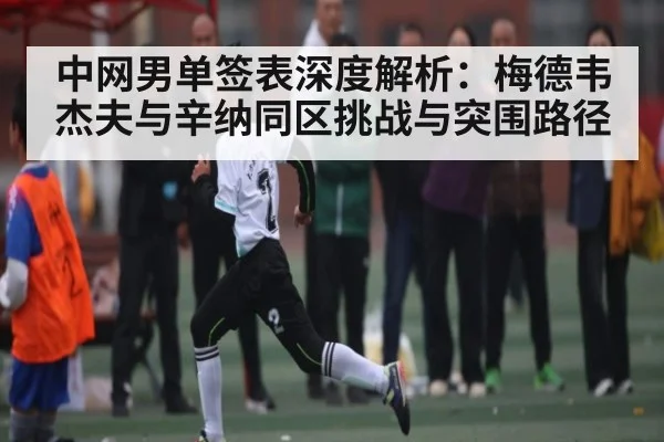 中网男单签表深度解析：梅德韦杰夫与辛纳同区挑战与突围路径