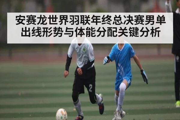 安赛龙世界羽联年终总决赛男单出线形势与体能分配关键分析