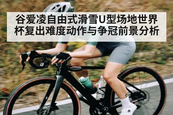 谷爱凌自由式滑雪U型场地世界杯复出难度动作与争冠前景分析