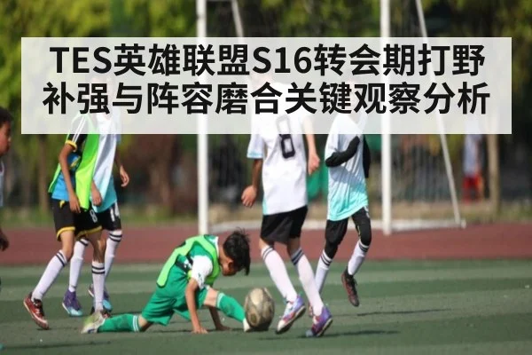 TES英雄联盟S16转会期打野补强与阵容磨合关键观察分析