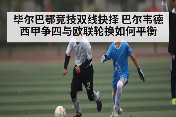毕尔巴鄂竞技双线抉择 巴尔韦德西甲争四与欧联轮换如何平衡